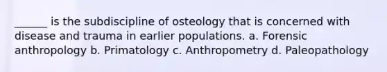 ______ is the subdiscipline of osteology that is concerned with disease and trauma in earlier populations. a. Forensic anthropology b. Primatology c. Anthropometry d. Paleopathology