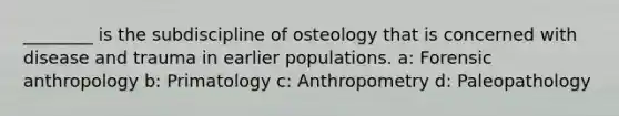 ________ is the subdiscipline of osteology that is concerned with disease and trauma in earlier populations. a: Forensic anthropology b: Primatology c: Anthropometry d: Paleopathology