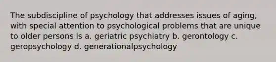 The subdiscipline of psychology that addresses issues of aging, with special attention to psychological problems that are unique to older persons is a. geriatric psychiatry b. gerontology c. geropsychology d. generationalpsychology