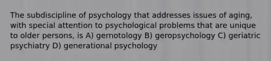 The subdiscipline of psychology that addresses issues of aging, with special attention to psychological problems that are unique to older persons, is A) gernotology B) geropsychology C) geriatric psychiatry D) generational psychology