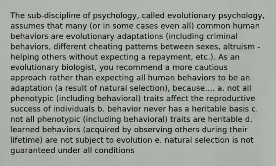 The sub-discipline of psychology, called evolutionary psychology, assumes that many (or in some cases even all) common human behaviors are evolutionary adaptations (including criminal behaviors, different cheating patterns between sexes, altruism - helping others without expecting a repayment, etc.). As an evolutionary biologist, you recommend a more cautious approach rather than expecting all human behaviors to be an adaptation (a result of natural selection), because.... a. not all phenotypic (including behavioral) traits affect the reproductive success of individuals b. behavior never has a heritable basis c. not all phenotypic (including behavioral) traits are heritable d. learned behaviors (acquired by observing others during their lifetime) are not subject to evolution e. natural selection is not guaranteed under all conditions