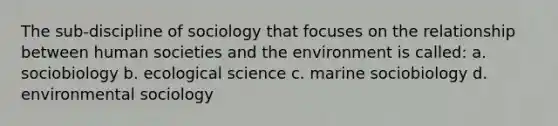 The sub-discipline of sociology that focuses on the relationship between human societies and the environment is called: a. sociobiology b. ecological science c. marine sociobiology d. environmental sociology