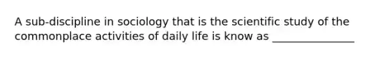 A sub-discipline in sociology that is the scientific study of the commonplace activities of daily life is know as _______________