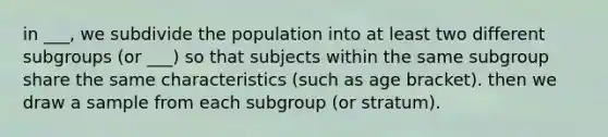 in ___, we subdivide the population into at least two different subgroups (or ___) so that subjects within the same subgroup share the same characteristics (such as age bracket). then we draw a sample from each subgroup (or stratum).