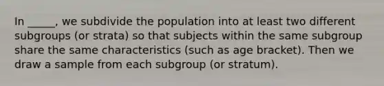 In _____, we subdivide the population into at least two different subgroups (or strata) so that subjects within the same subgroup share the same characteristics (such as age bracket). Then we draw a sample from each subgroup (or stratum).