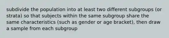 subdivide the population into at least two different subgroups (or strata) so that subjects within the same subgroup share the same characteristics (such as gender or age bracket), then draw a sample from each subgroup