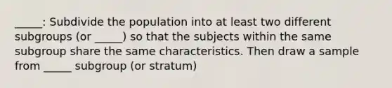 _____: Subdivide the population into at least two different subgroups (or _____) so that the subjects within the same subgroup share the same characteristics. Then draw a sample from _____ subgroup (or stratum)