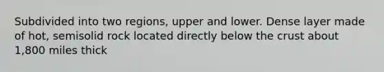 Subdivided into two regions, upper and lower. Dense layer made of hot, semisolid rock located directly below the crust about 1,800 miles thick