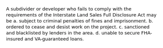 A subdivider or developer who fails to comply with the requirements of the Interstate Land Sales Full Disclosure Act may be a. subject to criminal penalties of fines and imprisonment. b. ordered to cease and desist work on the project. c. sanctioned and blacklisted by lenders in the area. d. unable to secure FHA-insured and VA-guaranteed loans.