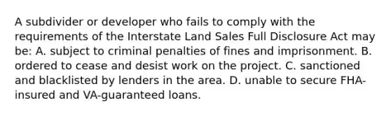 A subdivider or developer who fails to comply with the requirements of the Interstate Land Sales Full Disclosure Act may be: A. subject to criminal penalties of fines and imprisonment. B. ordered to cease and desist work on the project. C. sanctioned and blacklisted by lenders in the area. D. unable to secure FHA-insured and VA-guaranteed loans.