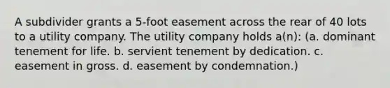 A subdivider grants a 5-foot easement across the rear of 40 lots to a utility company. The utility company holds a(n): (a. dominant tenement for life. b. servient tenement by dedication. c. easement in gross. d. easement by condemnation.)