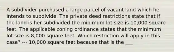 A subdivider purchased a large parcel of vacant land which he intends to subdivide. The private deed restrictions state that if the land is her subdivided the minimum lot size is 10,000 square feet. The applicable zoning ordinance states that the minimum lot size is 8,000 square feet. Which restriction will apply in this case? --- 10,000 square feet because that is the ___