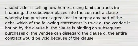 a subdivider is selling new homes, using land contracts fro financing. the subdivider places into the contract a clause whereby the purchaser agrees not to prepay any part of the debt. which of the following statements is true? a. the vendee is bound by the clause b. the clause is binding on subsequent purchases c. the vendee can disregard the clause d. the entire contract would be void because of the clause