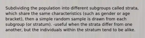 Subdividing the population into different subgroups called strata, which share the same characteristics (such as gender or age bracket), then a simple random sample is drawn from each subgroup (or stratum). -useful when the strata differ from one another, but the individuals within the stratum tend to be alike.