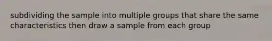 subdividing the sample into multiple groups that share the same characteristics then draw a sample from each group