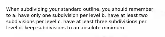 When subdividing your standard outline, you should remember to a. have only one subdivision per level b. have at least two subdivisions per level c. have at least three subdivisions per level d. keep subdivisions to an absolute minimum