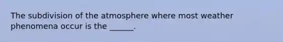 The subdivision of the atmosphere where most weather phenomena occur is the ______.