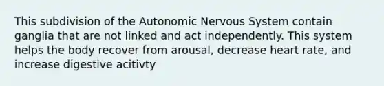 This subdivision of the Autonomic Nervous System contain ganglia that are not linked and act independently. This system helps the body recover from arousal, decrease heart rate, and increase digestive acitivty