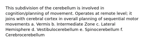 This subdivision of the cerebellum is involved in cognition/planning of movement. Operates at remote level; it joins with cerebral cortex in overall planning of sequential motor movements a. Vermis b. Intermediate Zone c. Lateral Hemisphere d. Vestibulocerebellum e. Spinocerebellum f. Cerebrocerebellum