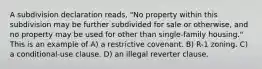 A subdivision declaration reads, "No property within this subdivision may be further subdivided for sale or otherwise, and no property may be used for other than single-family housing." This is an example of A) a restrictive covenant. B) R-1 zoning. C) a conditional-use clause. D) an illegal reverter clause.