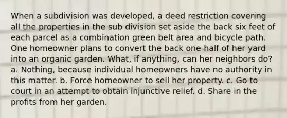 When a subdivision was developed, a deed restriction covering all the properties in the sub division set aside the back six feet of each parcel as a combination green belt area and bicycle path. One homeowner plans to convert the back one-half of her yard into an organic garden. What, if anything, can her neighbors do? a. Nothing, because individual homeowners have no authority in this matter. b. Force homeowner to sell her property. с. Go to court in an attempt to obtain injunctive relief. d. Share in the profits from her garden.