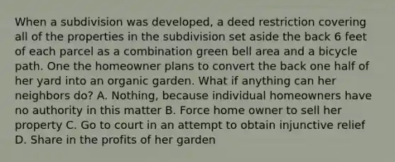 When a subdivision was developed, a deed restriction covering all of the properties in the subdivision set aside the back 6 feet of each parcel as a combination green bell area and a bicycle path. One the homeowner plans to convert the back one half of her yard into an organic garden. What if anything can her neighbors do? A. Nothing, because individual homeowners have no authority in this matter B. Force home owner to sell her property C. Go to court in an attempt to obtain injunctive relief D. Share in the profits of her garden