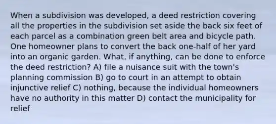 When a subdivision was developed, a deed restriction covering all the properties in the subdivision set aside the back six feet of each parcel as a combination green belt area and bicycle path. One homeowner plans to convert the back one-half of her yard into an organic garden. What, if anything, can be done to enforce the deed restriction? A) file a nuisance suit with the town's planning commission B) go to court in an attempt to obtain injunctive relief C) nothing, because the individual homeowners have no authority in this matter D) contact the municipality for relief