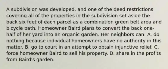 A subdivision was developed, and one of the deed restrictions covering all of the properties in the subdivision set aside the back six feet of each parcel as a combination green belt area and bicycle path. Homeowner Baird plans to convert the back one-half of her yard into an organic garden. Her neighbors can: A. do nothing because individual homeowners have no authority in this matter. B. go to court in an attempt to obtain injunctive relief. C. force homeowner Baird to sell his property. D. share in the profits from Baird's garden.