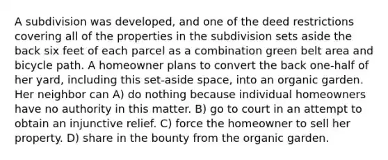 A subdivision was developed, and one of the deed restrictions covering all of the properties in the subdivision sets aside the back six feet of each parcel as a combination green belt area and bicycle path. A homeowner plans to convert the back one-half of her yard, including this set-aside space, into an organic garden. Her neighbor can A) do nothing because individual homeowners have no authority in this matter. B) go to court in an attempt to obtain an injunctive relief. C) force the homeowner to sell her property. D) share in the bounty from the organic garden.