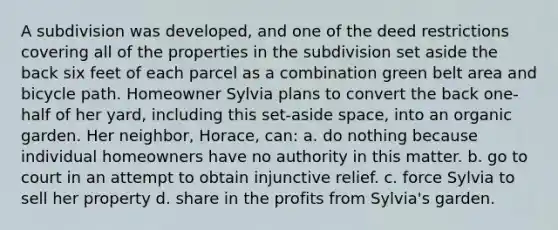 A subdivision was developed, and one of the deed restrictions covering all of the properties in the subdivision set aside the back six feet of each parcel as a combination green belt area and bicycle path. Homeowner Sylvia plans to convert the back one-half of her yard, including this set-aside space, into an organic garden. Her neighbor, Horace, can: a. do nothing because individual homeowners have no authority in this matter. b. go to court in an attempt to obtain injunctive relief. c. force Sylvia to sell her property d. share in the profits from Sylvia's garden.