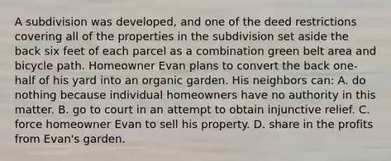 A subdivision was developed, and one of the deed restrictions covering all of the properties in the subdivision set aside the back six feet of each parcel as a combination green belt area and bicycle path. Homeowner Evan plans to convert the back one-half of his yard into an organic garden. His neighbors can: A. do nothing because individual homeowners have no authority in this matter. B. go to court in an attempt to obtain injunctive relief. C. force homeowner Evan to sell his property. D. share in the profits from Evan's garden.