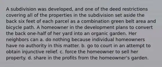 A subdivision was developed, and one of the deed restrictions covering all of the properties in the subdivision set aside the back six feet of each parcel as a combination green belt area and bicycle path. A homeowner in the development plans to convert the back one-half of her yard into an organic garden. Her neighbors can a. do nothing because individual homeowners have no authority in this matter. b. go to court in an attempt to obtain injunctive relief. c. force the homeowner to sell her property. d. share in the profits from the homeowner's garden.