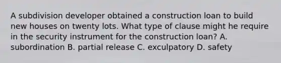 A subdivision developer obtained a construction loan to build new houses on twenty lots. What type of clause might he require in the security instrument for the construction loan? A. subordination B. partial release C. exculpatory D. safety