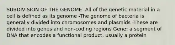 SUBDIVISION OF THE GENOME -All of the genetic material in a cell is defined as its genome -The genome of bacteria is generally divided into chromosomes and plasmids -These are divided into genes and non-coding regions Gene: a segment of DNA that encodes a functional product, usually a protein