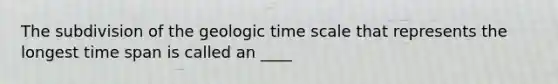 The subdivision of the geologic time scale that represents the longest time span is called an ____