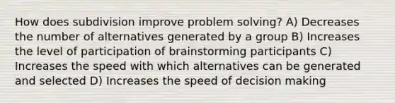 How does subdivision improve problem solving? A) Decreases the number of alternatives generated by a group B) Increases the level of participation of brainstorming participants C) Increases the speed with which alternatives can be generated and selected D) Increases the speed of decision making