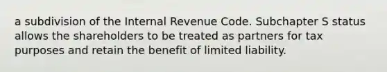 a subdivision of the Internal Revenue Code. Subchapter S status allows the shareholders to be treated as partners for tax purposes and retain the benefit of limited liability.