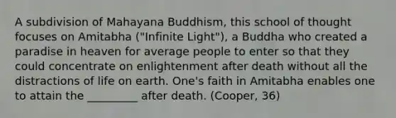 A subdivision of Mahayana Buddhism, this school of thought focuses on Amitabha ("Infinite Light"), a Buddha who created a paradise in heaven for average people to enter so that they could concentrate on enlightenment after death without all the distractions of life on earth. One's faith in Amitabha enables one to attain the _________ after death. (Cooper, 36)