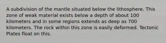 A subdivision of the mantle situated below the lithosphere. This zone of weak material exists below a depth of about 100 kilometers and in some regions extends as deep as 700 kilometers. The rock within this zone is easily deformed. Tectonic Plates float on this.