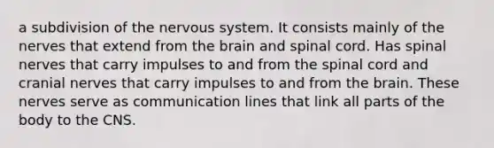 a subdivision of the nervous system. It consists mainly of the nerves that extend from the brain and spinal cord. Has spinal nerves that carry impulses to and from the spinal cord and cranial nerves that carry impulses to and from the brain. These nerves serve as communication lines that link all parts of the body to the CNS.