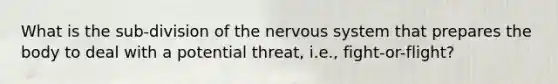 What is the sub-division of the nervous system that prepares the body to deal with a potential threat, i.e., fight-or-flight?