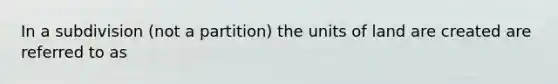 In a subdivision (not a partition) the units of land are created are referred to as