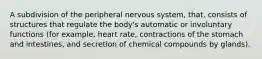 A subdivision of the peripheral nervous system, that, consists of structures that regulate the body's automatic or involuntary functions (for example, heart rate, contractions of the stomach and intestines, and secretion of chemical compounds by glands).