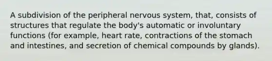 A subdivision of the peripheral nervous system, that, consists of structures that regulate the body's automatic or involuntary functions (for example, heart rate, contractions of the stomach and intestines, and secretion of chemical compounds by glands).