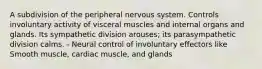 A subdivision of the peripheral nervous system. Controls involuntary activity of visceral muscles and internal organs and glands. Its sympathetic division arouses; its parasympathetic division calms. - Neural control of involuntary effectors like Smooth muscle, cardiac muscle, and glands