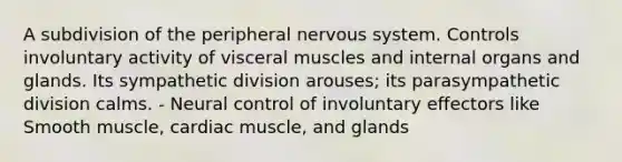 A subdivision of the peripheral nervous system. Controls involuntary activity of visceral muscles and internal organs and glands. Its sympathetic division arouses; its parasympathetic division calms. - Neural control of involuntary effectors like Smooth muscle, cardiac muscle, and glands