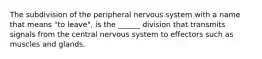 The subdivision of the peripheral nervous system with a name that means "to leave", is the ______ division that transmits signals from the central nervous system to effectors such as muscles and glands.