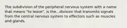 The subdivision of the peripheral nervous system with a name that means "to leave", is the...division that transmits signals from the central nervous system to effectors such as muscles and glands.