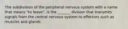 The subdivision of the peripheral nervous system with a name that means "to leave", is the _______ division that transmits signals from the central nervous system to effectors such as muscles and glands.