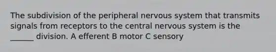 The subdivision of the peripheral nervous system that transmits signals from receptors to the central nervous system is the ______ division. A efferent B motor C sensory